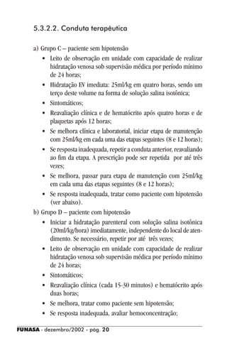 FUNASA - dezembro/2002 - pág. 2020202020
5.3.2.2. Conduta terapêutica
a) Grupo C – paciente sem hipotensão
• Leito de observação em unidade com capacidade de realizar
hidratação venosa sob supervisão médica por período mínimo
de 24 horas;
• Hidratação EV imediata: 25ml/kg em quatro horas, sendo um
terço deste volume na forma de solução salina isotônica;
• Sintomáticos;
• Reavaliação clínica e de hematócrito após quatro horas e de
plaquetas após 12 horas;
• Se melhora clínica e laboratorial, iniciar etapa de manutenção
com 25ml/kg em cada uma das etapas seguintes (8 e 12 horas);
• Se resposta inadequada, repetir a conduta anterior, reavaliando
ao fim da etapa. A prescrição pode ser repetida por até três
vezes;
• Se melhora, passar para etapa de manutenção com 25ml/kg
em cada uma das etapas seguintes (8 e 12 horas);
• Se resposta inadequada, tratar como paciente com hipotensão
(ver abaixo).
b) Grupo D – paciente com hipotensão
• Iniciar a hidratação parenteral com solução salina isotônica
(20ml/kg/hora) imediatamente, independente do local de aten-
dimento. Se necessário, repetir por até três vezes;
• Leito de observação em unidade com capacidade de realizar
hidratação venosa sob supervisão médica por período mínimo
de 24 horas;
• Sintomáticos;
• Reavaliação clínica (cada 15-30 minutos) e hematócrito após
duas horas;
• Se melhora, tratar como paciente sem hipotensão;
• Se resposta inadequada, avaliar hemoconcentração;
 