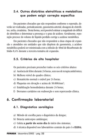 FUNASA - dezembro/2002 - pág. 2222222222
5.4.5.4.5.4.5.4.5.4. Outros distúrbios eletrolíticos e metabólicosOutros distúrbios eletrolíticos e metabólicosOutros distúrbios eletrolíticos e metabólicosOutros distúrbios eletrolíticos e metabólicosOutros distúrbios eletrolíticos e metabólicos
que podem exigir correção específicaque podem exigir correção específicaque podem exigir correção específicaque podem exigir correção específicaque podem exigir correção específica
Em pacientes chocados que não respondem conforme o esperado, de-
verão ser realizadas, periodicamente, gasometria arterial, dosagem de eletróli-
tos, uréia, creatinina. Desta forma, será possível estimar a magnitude do déficit
de eletrólitos e determinar a presença e o grau de acidose. Geralmente, repo-
sição precoce do volume de líquido perdido corrige a acidose metabólica.
Em pacientes chocados que não respondem a duas etapas de expan-
são e atendidos em unidades que não dispõem de gasometria, a acidose
metabólica poderá ser minimizada com a infusão de 40ml de Bicarbonato de
Sódio 8,4% durante a terceira tentativa de expansão.
5.5. Critérios de alta hospitalar5.5. Critérios de alta hospitalar5.5. Critérios de alta hospitalar5.5. Critérios de alta hospitalar5.5. Critérios de alta hospitalar
Os pacientes precisam preencher todos os seis critérios abaixo:
a) Ausência de febre durante 24 horas, sem uso de terapia antitérmica;
b) Melhora visível do quadro clínico;
c) Hematócrito normal e estável por 24 horas;
d) Plaquetas em elevação e acima de 50.000/mm3
;
e) Estabilização hemodinâmica durante 24 horas;
f) Derrames cavitários em reabsorção e sem repercussão clínica.
6. Confirmação laboratorial6. Confirmação laboratorial6. Confirmação laboratorial6. Confirmação laboratorial6. Confirmação laboratorial
6.1.6.1.6.1.6.1.6.1. Diagnóstico sorológicoDiagnóstico sorológicoDiagnóstico sorológicoDiagnóstico sorológicoDiagnóstico sorológico
a) Método de escolha para o diagnóstico da dengue;
b) Detecta anticorpos antidengue;
c) Coleta a partir do sexto dia do início dos sintomas;
d) A técnica disponível nos laboratórios centrais do país é o ELISA;
 