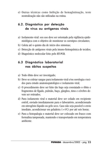 FUNASA - dezembro/2002 - pág. 2323232323
e) Outras técnicas como Inibição de hemaglutinação, teste
neutralização não são utilizadas na rotina.
6.2.6.2.6.2.6.2.6.2. Diagnóstico por detecçãoDiagnóstico por detecçãoDiagnóstico por detecçãoDiagnóstico por detecçãoDiagnóstico por detecção
de vírus ou antígenos viraisde vírus ou antígenos viraisde vírus ou antígenos viraisde vírus ou antígenos viraisde vírus ou antígenos virais
a) Isolamento viral: seu uso deve ser orientado pela vigilância epide-
miológica com o objetivo de monitorar os sorotipos circulantes;
b) Coleta até o quinto dia de início dos sintomas;
c) Detecção de antígenos virais pela imuno-histoquímica de tecidos;
d) Diagnóstico molecular feito pelo RT-PCR.
6.36.36.36.36.3 Diagnóstico laboratorialDiagnóstico laboratorialDiagnóstico laboratorialDiagnóstico laboratorialDiagnóstico laboratorial
nos óbitos suspeitosnos óbitos suspeitosnos óbitos suspeitosnos óbitos suspeitosnos óbitos suspeitos
a) Todo óbito deve ser investigado;
b) Deve-se coletar sangue para isolamento viral e/ou sorologia e teci-
dos para estudo anatomopatológico e isolamento viral;
c) O procedimento deve ser feito tão logo seja constatado o óbito e
fragmentos de fígado, pulmão, baço, gânglios, timo e cérebro de-
vem ser retirados;
d) Para isolamento viral o material deve ser colado em recipiente
estéril, enviado imediatamente para o laboratório, acondicionado
em nitrogênio líquido ou gelo seco. Caso não seja possível o envio
imediato, acondicionar em geladeira (+4o
C) por até seis horas;
e) Para a histopalogia o material deve ser colocado em frasco com
formalina tamponada, mantendo e transportando em temperatura
ambiente.
 