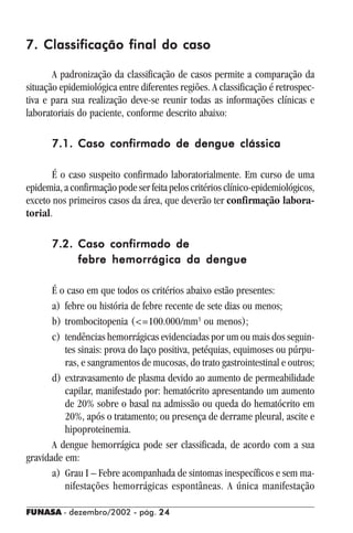 FUNASA - dezembro/2002 - pág. 2424242424
7. Classificação final do caso7. Classificação final do caso7. Classificação final do caso7. Classificação final do caso7. Classificação final do caso
A padronização da classificação de casos permite a comparação da
situação epidemiológica entre diferentes regiões. A classificação é retrospec-
tiva e para sua realização deve-se reunir todas as informações clínicas e
laboratoriais do paciente, conforme descrito abaixo:
7.1.7.1.7.1.7.1.7.1. Caso confirmado de dengue clássicaCaso confirmado de dengue clássicaCaso confirmado de dengue clássicaCaso confirmado de dengue clássicaCaso confirmado de dengue clássica
É o caso suspeito confirmado laboratorialmente. Em curso de uma
epidemia,aconfirmaçãopodeserfeitapeloscritériosclínico-epidemiológicos,
exceto nos primeiros casos da área, que deverão ter confirmação labora-
torial.
7.2.7.2.7.2.7.2.7.2. Caso confirmado deCaso confirmado deCaso confirmado deCaso confirmado deCaso confirmado de
febre hemorrágica da denguefebre hemorrágica da denguefebre hemorrágica da denguefebre hemorrágica da denguefebre hemorrágica da dengue
É o caso em que todos os critérios abaixo estão presentes:
a) febre ou história de febre recente de sete dias ou menos;
b) trombocitopenia (<=100.000/mm3
ou menos);
c) tendências hemorrágicas evidenciadas por um ou mais dos seguin-
tes sinais: prova do laço positiva, petéquias, equimoses ou púrpu-
ras, e sangramentos de mucosas, do trato gastrointestinal e outros;
d) extravasamento de plasma devido ao aumento de permeabilidade
capilar, manifestado por: hematócrito apresentando um aumento
de 20% sobre o basal na admissão ou queda do hematócrito em
20%, após o tratamento; ou presença de derrame pleural, ascite e
hipoproteinemia.
A dengue hemorrágica pode ser classificada, de acordo com a sua
gravidade em:
a) Grau I – Febre acompanhada de sintomas inespecíficos e sem ma-
nifestações hemorrágicas espontâneas. A única manifestação
 