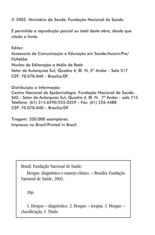 © 2002. Ministério da Saúde. Fundação Nacional de Saúde.
É permitida a reprodução parcial ou total desta obra, desde que
citada a fonte.
Editor:
Assessoria de Comunicação e Educação em Saúde/Ascom/Pre/
FUNASA
Núcleo de Editoração e Mídia de Rede
Setor de Autarquias Sul, Quadra 4, Bl. N, 5º Andar - Sala 517
CEP: 70.070-040 - Brasília/DF
Distribuição e Informação:
Centro Nacional de Epidemiologia. Fundação Nacional de Saúde.
SAS - Setor de Autarquias Sul, Quadra 4, Bl. N, 7º Andar - sala 715
Telefone: (61) 314.6290/255.0359 - Fax: (61) 226.4488
CEP: 70.070-040 – Brasília/DF
Tiragem: 250.000 exemplares.
Impresso no Brasil/Printed in Brazil
Brasil. Fundação Nacional de Saúde.
Dengue: diagnóstico e manejo clínico. – Brasília: Fundação
Nacional de Saúde, 2002.
28p.
1. Dengue – diagnóstico. 2. Dengue – terapia. 3. Dengue –
classificação. I. Título.
 