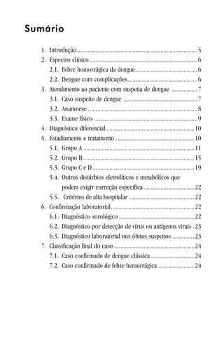 SumárioSumárioSumárioSumárioSumário
1. Introdução..............................................................................5
2. Espectro clínico......................................................................6
2.1. Febre homorrágica da dengue........................................6
2.2. Dengue com complicações.............................................6
3. Atendimento ao paciente com suspeita de dengue .................7
3.1. Caso suspeito de dengue ................................................7
3.2. Anamnese .......................................................................8
3.3. Exame físico ...................................................................9
4. Diagnóstico diferencial .........................................................10
5. Estadiamento e tratamento ...................................................10
5.1. Grupo A ........................................................................11
5.2. Grupo B........................................................................15
5.3. Grupo C e D..................................................................19
5.4. Outros distúrbios eletrolíticos e metabólicos que
podem exigir correção específica.................................22
5.5. Critérios de alta hospitalar ..........................................22
6. Confirmação laboratorial......................................................22
6.1. Diagnóstico sorológico.................................................22
6.2. Diagnóstico por detecção de vírus ou antígenos virais .23
6.3. Diagnóstico laboratorial nos óbitos suspeitos ..............23
7. Classificação final do caso ....................................................24
7.1. Caso confirmado de dengue clássica ............................24
7.2. Caso confirmado de febre hemorrágica .......................24
 