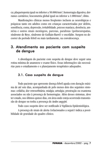 FUNASA - dezembro/2002 - pág. 77777
ca; plaquetopenia igual ou inferior a 50.000/mm3
; hemorragia digestiva; der-
rames cavitários; leucometria global igual ou inferior a 1.000/mm3
; óbito.
Manifestações clínicas menos freqüentes incluem as neurológicas e
psíquicas tanto em adultos como em crianças caracterizadas por delírio,
sonolência, coma, depressão, irritabilidade, psicose maníaca, demência, am-
nésia e outros sinais meníngeos, paresias, paralisias (polineuropatias,
síndrome de Reye, síndrome de Guillain-Barré) e encefalite. Surgem no de-
correr do período febril ou mais tardiamente, na convalescença.
3. Atendimento ao paciente com suspeita3. Atendimento ao paciente com suspeita3. Atendimento ao paciente com suspeita3. Atendimento ao paciente com suspeita3. Atendimento ao paciente com suspeita
de denguede denguede denguede denguede dengue
A abordagem do paciente com suspeita de dengue deve seguir uma
rotina mínima de anamnese e exame físico. Essas informações são necessá-
rias para o estadiamento e o planejamento terapêutico adequados.
3.1. Caso suspeito de dengue3.1. Caso suspeito de dengue3.1. Caso suspeito de dengue3.1. Caso suspeito de dengue3.1. Caso suspeito de dengue
Todo paciente que apresente doença febril aguda com duração máxi-
ma de até sete dias, acompanhada de pelo menos dois dos seguintes sinto-
mas: cefaléia; dor retroorbitária; mialgia; artralgia; prostração ou exantema
associados ou não à presença de hemorragias. Além desses sintomas, deve
ter estado, nos últimos quinze dias, em área onde esteja ocorrendo transmis-
são de dengue ou tenha a presença de Aedes aegypti.
Todo caso suspeito deve ser notificado à Vigilância Epidemiológica.
A presença de sinais de alerta (relacionados a seguir) indica a possi-
bilidade de gravidade do quadro clínico.
 