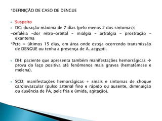 *DEFINIÇÃO DE CASO DE DENGUE
 Suspeito
 DC: duração máxima de 7 dias (pelo menos 2 dos sintomas):
-cefaléia -dor retro-orbital – mialgia – artralgia – prostração –
exantema
*Pcte = últimos 15 dias, em área onde esteja ocorrendo transmissão
de DENGUE ou tenha a presença de A. aegypti.
 DH: paciente que apresenta também manifestações hemorrágicas 
prova do laço positiva até fenômenos mais graves (hematêmese e
melena).
 SCD: manifestações hemorrágicas + sinais e sintomas de choque
cardiovascular (pulso arterial fino e rápido ou ausente, diminuição
ou ausência de PA, pele fria e úmida, agitação).
 