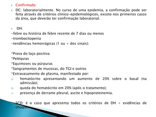  Confirmado:
 DC: laboratorialmente. No curso de uma epidemia, a confirmação pode ser
feita através de critérios clínico-epidemiológicos, exceto nos primeiros casos
da área, que deverão ter confirmação laboratorial.
 DH:
-febre ou história de febre recente de 7 dias ou menos
-trombocitopenia
-tendências hemorrágicas (1 ou + dos sinais):
*Prova do laço positiva
*Petéquias
*Equimoses ou púrpuras
*Sangramentos de mucosas, do TGI e outros
*Extravasamento de plasma, manifestado por:
a) hematócrito apresentando um aumento de 20% sobre o basal (na
admissão);
b) queda do hematócrito em 20% (após o tratamento);
c) presença de derrame pleural, ascite e hipoproteinemia.
 SCD: é o caso que apresenta todos os critérios de DH + evidências de
choque.
 