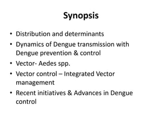 Synopsis
• Distribution and determinants
• Dynamics of Dengue transmission with
Dengue prevention & control
• Vector- Aedes spp.
• Vector control – Integrated Vector
management
• Recent initiatives & Advances in Dengue
control
 