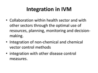 Integration in IVM
• Collaboration within health sector and with
other sectors through the optimal use of
resources, planning, monitoring and decision-
making.
• Integration of non-chemical and chemical
vector control methods
• integration with other disease control
measures.
 