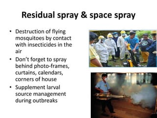 Residual spray & space spray
• Destruction of flying
mosquitoes by contact
with insecticides in the
air
• Don’t forget to spray
behind photo-frames,
curtains, calendars,
corners of house
• Supplement larval
source management
during outbreaks
 
