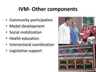 IVM- Other components
• Community participation
• Model development
• Social mobilization
• Health education
• Intersectoral coordination
• Legislative support
 