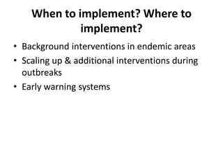When to implement? Where to
implement?
• Background interventions in endemic areas
• Scaling up & additional interventions during
outbreaks
• Early warning systems
 