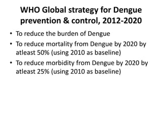 WHO Global strategy for Dengue
prevention & control, 2012-2020
• To reduce the burden of Dengue
• To reduce mortality from Dengue by 2020 by
atleast 50% (using 2010 as baseline)
• To reduce morbidity from Dengue by 2020 by
atleast 25% (using 2010 as baseline)
 