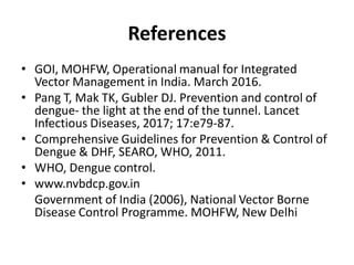 References
• GOI, MOHFW, Operational manual for Integrated
Vector Management in India. March 2016.
• Pang T, Mak TK, Gubler DJ. Prevention and control of
dengue- the light at the end of the tunnel. Lancet
Infectious Diseases, 2017; 17:e79-87.
• Comprehensive Guidelines for Prevention & Control of
Dengue & DHF, SEARO, WHO, 2011.
• WHO, Dengue control.
• www.nvbdcp.gov.in
Government of India (2006), National Vector Borne
Disease Control Programme. MOHFW, New Delhi
 