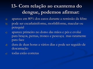 13- Com relação ao exantema do dengue, podemos afirmar: aparece em 80% dos casos durante a remissão da febre pode ser escarlatiniforme, morbiliforme, macular ou petequial aparece primeiro no dorso das mãos e pés e evolui para braços, pernas, tronco e pescoço;  mas raramente para face dura de duas horas a vários dias e pode ser seguido de descamação todas estão corretas 