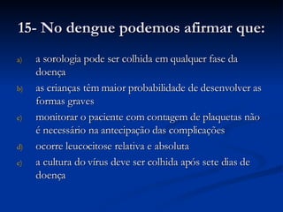 15- No dengue podemos afirmar que: a sorologia pode ser colhida em qualquer fase da doença as crianças têm maior probabilidade de desenvolver as formas graves monitorar o paciente com contagem de plaquetas não é necessário na antecipação das complicações ocorre leucocitose relativa e absoluta a cultura do vírus deve ser colhida após sete dias de doença 