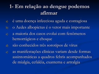 1- Em relação ao dengue podemos afirmar  é uma doença infecciosa aguda e contagiosa o Aedes albopictus é o vetor mais importante a maioria dos casos evolui com fenômenos hemorrágicos e choque são conhecidos três sorotipos de vírus as manifestações clínicas variam desde formas assintomáticas a quadros febris acompanhados de mialgia, cefaléia, exantema e artralgia 