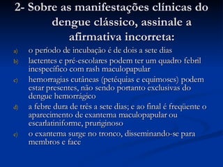 2- Sobre as manifestações clínicas do dengue clássico, assinale a afirmativa incorreta: o período de incubação é de dois a sete dias lactentes e pré-escolares podem ter um quadro febril inespecífico com rash maculopapular hemorragias cutâneas (petéquias e equimoses) podem estar presentes, não sendo portanto exclusivas do dengue hemorrágico a febre dura de três a sete dias; e ao final é freqüente o aparecimento de exantema maculopapular ou escarlatiniforme, pruriginoso o exantema surge no tronco, disseminando-se para membros e face 