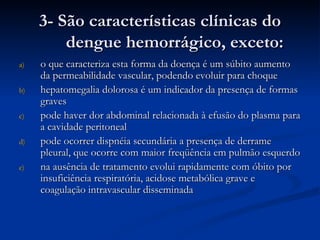 3- São características clínicas do dengue hemorrágico, exceto: o que caracteriza esta forma da doença é um súbito aumento da permeabilidade vascular, podendo evoluir para choque hepatomegalia dolorosa é um indicador da presença de formas graves pode haver dor abdominal relacionada à efusão do plasma para a cavidade peritoneal pode ocorrer dispnéia secundária a presença de derrame pleural, que ocorre com maior freqüência em pulmão esquerdo na ausência de tratamento evolui rapidamente com óbito por insuficiência respiratória, acidose metabólica grave e coagulação intravascular disseminada 
