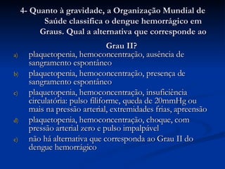 4- Quanto à gravidade, a Organização Mundial de Saúde classifica o dengue hemorrágico em Graus. Qual a alternativa que corresponde ao Grau II?   plaquetopenia, hemoconcentração, ausência de sangramento espontâneo plaquetopenia, hemoconcentração, presença de sangramento espontâneo plaquetopenia, hemoconcentração, insuficiência circulatória: pulso filiforme, queda de 20mmHg ou mais na pressão arterial, extremidades frias, apreensão plaquetopenia, hemoconcentração, choque, com pressão arterial zero e pulso impalpável não há alternativa que corresponda ao Grau II do dengue hemorrágico  