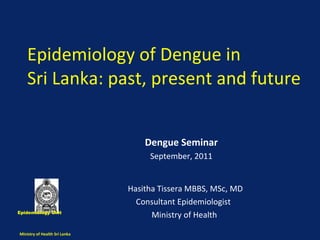 Epidemiology of Dengue in  Sri Lanka: past, present and future  Hasitha Tissera MBBS, MSc, MD Consultant Epidemiologist  Ministry of Health  Epidemiology Unit  Ministry of Health Sri Lanka  Dengue Seminar September, 2011 