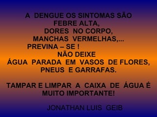 A  DENGUE OS SINTOMAS SÃO FEBRE ALTA,  DORES  NO CORPO, MANCHAS  VERMELHAS,... PREVINA – SE !  NÃO DEIXE  ÁGUA  PARADA  EM  VASOS  DE FLORES, PNEUS  E GARRAFAS. TAMPAR E LIMPAR  A  CAIXA  DE  ÁGUA É MUITO IMPORTANTE! JONATHAN LUIS  GEIB 