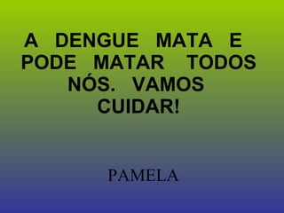 A  DENGUE  MATA  E  PODE  MATAR  TODOS  NÓS.  VAMOS  CUIDAR!   PAMELA  