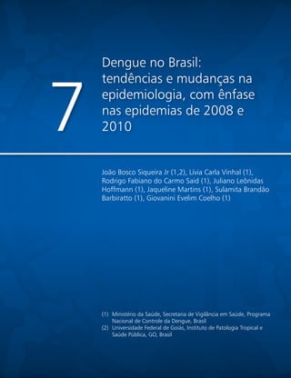 Dengue no Brasil:
tendências e mudanças na
epidemiologia, com ênfase
nas epidemias de 2008 e
20107
João Bosco Siqueira Jr (1,2), Lívia Carla Vinhal (1),
Rodrigo Fabiano do Carmo Said (1), Juliano Leônidas
Hoffmann (1), Jaqueline Martins (1), Sulamita Brandão
Barbiratto (1), Giovanini Evelim Coelho (1)
(1)	 Ministério da Saúde, Secretaria de Vigilância em Saúde, Programa
Nacional de Controle da Dengue, Brasil
(2)	 Universidade Federal de Goiás, Instituto de Patologia Tropical e
Saúde Pública, GO, Brasil
 