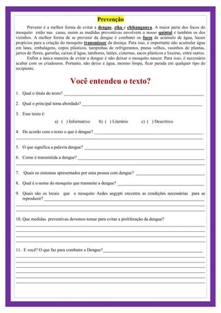 Prevenção
Prevenir é a melhor forma de evitar a dengue, zika e chikungunya. A maior parte dos focos do
mosquito estão nas casas, assim as medidas preventivas envolvem o nosso quintal e também os dos
vizinhos. A melhor forma de se prevenir da dengue é combater os focos de acúmulo de água, locais
propícios para a criação do mosquito transmissor da doença. Para isso, é importante não acumular água
em latas, embalagens, copos plásticos, tampinhas de refrigerantes, pneus velhos, vasinhos de plantas,
jarros de flores, garrafas, caixas d´água, tambores, latões, cisternas, sacos plásticos e lixeiras, entre outros.
Enfim a única maneira de evitar a dengue é não deixar o mosquito nascer. Para isso, é necessário
acabar com os criadouros. Portanto, não deixe a água, mesmo limpa, ficar parada em qualquer tipo de
recipiente.
Você entendeu o texto?
1. Qual o título do texto? _______________________________________________________________
2. Qual o principal tema abordado? ______________________________________________________
3. Esse texto é:
a) ( ) Informativo b) ( ) Literário c) ( ) Descritivo
4. De acordo com o texto o que é dengue? _________________________________________________
____________________________________________________________________________________
5. O que significa a palavra dengue? ______________________________________________________
6. Como é transmitida a dengue? _________________________________________________________
_____________________________________________________________________________________
7. Quais os sintomas apresentados por uma pessoa com dengue? _______________________________
8. Qual é o nome do mosquito que transmite a dengue? _______________________________________
9. Quais são os locais que o mosquito Aedes aegypti encontra as condições necessárias para se
reproduzir? ________________________________________________________________________
_____________________________________________________________________________________
_____________________________________________________________________________________
10. Que medidas preventivas devemos tomar para evitar a proliferação da dengue?
_____________________________________________________________________________________
_____________________________________________________________________________________
_____________________________________________________________________________________
_____________________________________________________________________________________
11. E você? O que faz para combater a Dengue?_____________________________________________
_____________________________________________________________________________________
_____________________________________________________________________________________
_____________________________________________________________________________________
_____________________________________________________________________________________
_____________________________________________________________________________________
_____________________________________________________________________________________
 