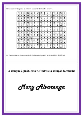 Encontre no diagrama as palavras que estão destacadas no texto.12.
F B A K G B W Z I K A Y B W C
R N E H E M A T Ó F O G A A H
A Q D Q D E N G U E W N K N I
Q T E R O T I N A X E P Y A K
U O S Q U I T O D N S R W L U
E B * Z I K A Q O B P E F G N
Z I A G N O S T R C A T O E G
A K E W R O T I N A N E C S U
F B G L P I C A R N H X O I N
O G Y M T Z U X P U O T S C Y
L K P K Q U I N T A L O M O A
H W T B Y M Q P X Z A N G S W
O C I C L O W T U X Q L K B Y
S Y B K G L N M O S Q U I T O
T R A N S M I S S O R W M K B
13. Transcreva do texto as palavras desconhecidas e procure no dicionário o significado.
_____________________________________________________________________________________
_____________________________________________________________________________________
_____________________________________________________________________________________
_____________________________________________________________________________________
A dengue é problema de todos e a solução também!
Mary Alvarenga
 