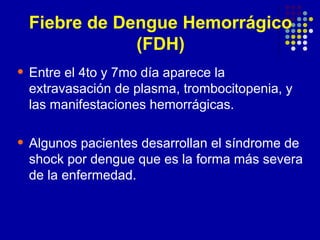 • Entre el 4to y 7mo día aparece la
extravasación de plasma, trombocitopenia, y
las manifestaciones hemorrágicas.
• Algunos pacientes desarrollan el síndrome de
shock por dengue que es la forma más severa
de la enfermedad.
Fiebre de Dengue Hemorrágico
(FDH)
 