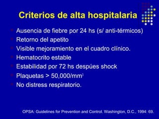 Criterios de alta hospitalaria
 Ausencia de fiebre por 24 hs (s/ anti-térmicos)
 Retorno del apetito
 Visible mejoramiento en el cuadro clínico.
 Hematocrito estable
 Estabilidad por 72 hs despúes shock
 Plaquetas > 50,000/mm3
 No distress respiratorio.
OPSA: Guidelines for Prevention and Control. Washington, D.C., 1994: 69.
 