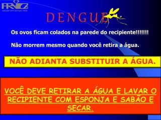 saúde em tempo real
R
H
V
I
D
A
D E N G U E
Os ovos ficam colados na parede do recipiente!!!!!!!
Não morrem mesmo quando você retira a água.
VOCÊ DEVE RETIRAR A ÁGUA E LAVAR O
RECIPIENTE COM ESPONJA E SABÃO E
SECAR.
NÃO ADIANTA SUBSTITUIR A ÁGUA.
 