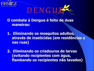 saúde em tempo real
R
H
V
I
D
A
D E N G U E
O combate à Dengue é feito de duas
maneiras:
1. Eliminando os mosquitos adultos,
através de inseticidas (em residências e
nas ruas)
2. Eliminando os criadouros de larvas
(evitando recipientes com água,
flambando os recipientes não lavados)
 