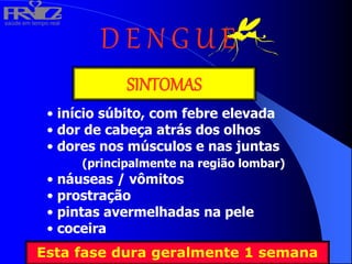saúde em tempo real
R
H
V
I
D
A
D E N G U E
SINTOMAS
• início súbito, com febre elevada
• dor de cabeça atrás dos olhos
• dores nos músculos e nas juntas
(principalmente na região lombar)
• náuseas / vômitos
• prostração
• pintas avermelhadas na pele
• coceira
Esta fase dura geralmente 1 semana
 