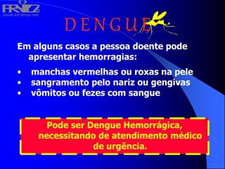 saúde em tempo real
R
H
V
I
D
A
D E N G U E
Em alguns casos a pessoa doente pode
apresentar hemorragias:
• manchas vermelhas ou roxas na pele
• sangramento pelo nariz ou gengivas
• vômitos ou fezes com sangue
Pode ser Dengue Hemorrágica,
necessitando de atendimento médico
de urgência.
 
