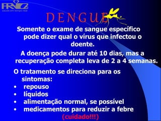 saúde em tempo real
R
H
V
I
D
A
D E N G U E
Somente o exame de sangue específico
pode dizer qual o vírus que infectou o
doente.
A doença pode durar até 10 dias, mas a
recuperação completa leva de 2 a 4 semanas.
O tratamento se direciona para os
sintomas:
• repouso
• líquidos
• alimentação normal, se possível
• medicamentos para reduzir a febre
(cuidado!!!)
 