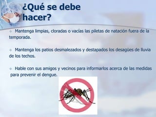 ¿Qué se debe
       hacer?
  Mantenga limpias, cloradas o vacías las piletas de natación fuera de la
temporada.

  Mantenga los patios desmalezados y destapados los desagües de lluvia
de los techos.

 Hable con sus amigos y vecinos para informarlos acerca de las medidas
para prevenir el dengue.
 