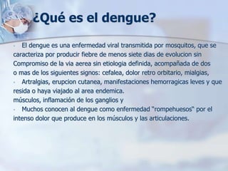 ¿Qué es el dengue?
•  El dengue es una enfermedad viral transmitida por mosquitos, que se
caracteriza por producir fiebre de menos siete dias de evolucion sin
Compromiso de la via aerea sin etiologia definida, acompañada de dos
o mas de los siguientes signos: cefalea, dolor retro orbitario, mialgias,
• Artralgias, erupcion cutanea, manifestaciones hemorragicas leves y que
resida o haya viajado al area endemica.
músculos, inflamación de los ganglios y
• Muchos conocen al dengue como enfermedad “rompehuesos“ por el
intenso dolor que produce en los músculos y las articulaciones.
 