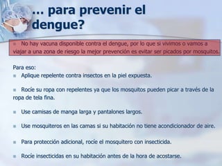 … para prevenir el
        dengue?
   No hay vacuna disponible contra el dengue, por lo que si vivimos o vamos a
viajar a una zona de riesgo la mejor prevención es evitar ser picados por mosquitos.

Para eso:
 Aplique repelente contra insectos en la piel expuesta.


  Rocíe su ropa con repelentes ya que los mosquitos pueden picar a través de la
ropa de tela fina.

   Use camisas de manga larga y pantalones largos.

   Use mosquiteros en las camas si su habitación no tiene acondicionador de aire.

   Para protección adicional, rocíe el mosquitero con insecticida.

   Rocíe insecticidas en su habitación antes de la hora de acostarse.
 