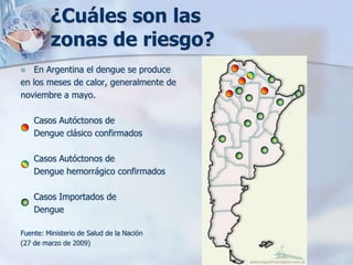 ¿Cuáles son las
         zonas de riesgo?
  En Argentina el dengue se produce
en los meses de calor, generalmente de
noviembre a mayo.

    Casos Autóctonos de
    Dengue clásico confirmados

    Casos Autóctonos de
    Dengue hemorrágico confirmados

    Casos Importados de
    Dengue

Fuente: Ministerio de Salud de la Nación
(27 de marzo de 2009)
 