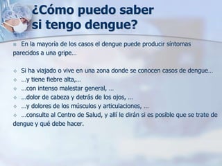 ¿Cómo puedo saber
       si tengo dengue?
  En la mayoría de los casos el dengue puede producir síntomas
parecidos a una gripe…

 Si ha viajado o vive en una zona donde se conocen casos de dengue…
 …y tiene fiebre alta,…
 …con intenso malestar general, …
 …dolor de cabeza y detrás de los ojos, …
 …y dolores de los músculos y articulaciones, …
 …consulte al Centro de Salud, y allí le dirán si es posible que se trate de
dengue y qué debe hacer.
 
