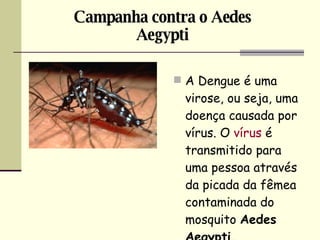 A Dengue é uma virose, ou seja, uma doença causada por vírus. O  vírus  é transmitido para uma pessoa através da picada da fêmea contaminada do mosquito  Aedes Aegypti.   Campanha contra o Aedes Aegypti 