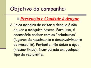 Objetivo da campanha: Prevenção e Combate à dengue A única maneira de evitar a dengue é não deixar o mosquito nascer. Para isso, é necessário acabar com os "criadouros" (lugares de nascimento e desenvolvimento do mosquito). Portanto, não deixe a água, (mesmo limpa), ficar parada em qualquer tipo de recipiente.   