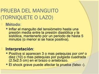 PRUEBA DEL MANGUITO
(TORNIQUETE O LAZO)
   Método:
     Inflar el manguito del tensiómetro hasta una
      presión media entre la presión diastólica y la
      sistólica, mantenerlo por un periodo de hasta 5
      minutos (o menor si se hace positiva).

   Interpretación:
     Positiva si aparecen 3 o mas petequias por cm 2 o
      diez (10) o mas petequias por pulgada cuadrada
      (2.5x2.5 cm) en el brazo o antebrazo.
     El shock grave puede afectar la prueba (falso -).
 