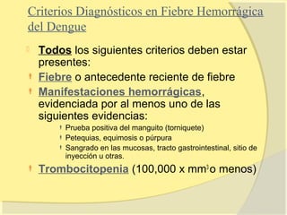 Criterios Diagnósticos en Fiebre Hemorrágica
del Dengue
   Todos los siguientes criterios deben estar
    presentes:
   Fiebre o antecedente reciente de fiebre
   Manifestaciones hemorrágicas,
    evidenciada por al menos uno de las
    siguientes evidencias:
        Prueba positiva del manguito (torniquete)
        Petequias, equimosis o púrpura
        Sangrado en las mucosas, tracto gastrointestinal, sitio de
         inyección u otras.
   Trombocitopenia (100,000 x mm3 o menos)
 