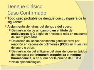 Dengue Clásico
 Caso Confirmado
 Todo  caso probable de dengue con cualquiera de lo
  siguiente:
 Aislamiento del virus del dengue del suero.
  Demostración de un cambio en el título de
   anticuerpos IgG e IgM en 4 veces o más en muestras
   de suero pareadas.
  Detección del secuenciamiento genético viral por
   reacción en cadena de polimerasa (PCR) en muestras
   de suero u otros.
  Demostración del antígeno del virus dengue en tejidos
   de necropsia por inmunohistoquímica o inmuno-
   fluorescencia, o en suero por la prueba de ELISA.
  Nexo epidemiológico.
 