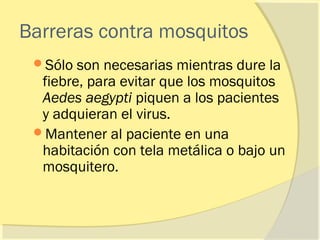 Barreras contra mosquitos
 Sólo  son necesarias mientras dure la
  fiebre, para evitar que los mosquitos
  Aedes aegypti piquen a los pacientes
  y adquieran el virus.
 Mantener al paciente en una
  habitación con tela metálica o bajo un
  mosquitero.
 