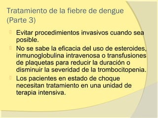 Tratamiento de la fiebre de dengue
(Parte 3)
 Evitar procedimientos invasivos cuando sea
  posible.
 No se sabe la eficacia del uso de esteroides,
  inmunoglobulina intravenosa o transfusiones
  de plaquetas para reducir la duración o
  disminuir la severidad de la trombocitopenia.
 Los pacientes en estado de choque
  necesitan tratamiento en una unidad de
  terapia intensiva.
 