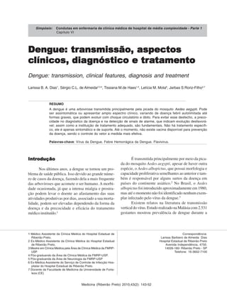 Medicina (Ribeirão Preto) 2010;43(2): 143-52
Dengue:Dengue:Dengue:Dengue:Dengue: trtrtrtrtransmissãoansmissãoansmissãoansmissãoansmissão,,,,, aspectosaspectosaspectosaspectosaspectos
ccccclínicoslínicoslínicoslínicoslínicos,,,,, diadiadiadiadiagnóstico e trgnóstico e trgnóstico e trgnóstico e trgnóstico e traaaaatamentotamentotamentotamentotamento
Dengue: transmission, clinical features, diagnosis and treatment
Larissa B. A. Dias1
, Sérgio C.L. de Almeida2,3,4
, Tissiana M.de Haes1,5
, Letícia M. Mota6
, Jarbas S Roriz-Filho2,7
RESUMO
A dengue é uma arbovirose transmitida principalmente pela picada do mosquito Aedes aegypti. Pode
ser assintomática ou apresentar amplo espectro clínico, variando de doença febril autolimitada até
formas graves, que podem evoluir com choque circulatório e óbito. Para evitar esse desfecho, a preco-
cidade no diagnóstico da doença e na detecção de sinais de alarme, que indicam evolução desfavorá-
vel; assim como a instituição de tratamento adequado, são fundamentais. Não há tratamento específi-
co, ele é apenas sintomático e de suporte. Até o momento, não existe vacina disponível para prevenção
da doença, sendo o controle do vetor a medida mais efetiva.
Palavras-chave: Vírus da Dengue. Febre Hemorrágica da Dengue. Flavivirus.
1 Médico Assistente da Clínica Médica do Hospital Estadual de
Ribeirão Preto.
2 Ex-Médico Assistente da Clínica Médica do Hospital Estadual
de Ribeirão Preto.
3 Mestre em Clínica Médica pela Área de Clínica Médica da FMRP-
USP.
4 Pós-graduando da Área de Clínica Médica da FMRP-USP.
5 Pós-graduanda da Área de Neurologia da FMRP-USP
6 Ex-Médica Assistente do Serviço de Controle de Infecção Hos-
pitalar do Hospital Estadual de Ribeirão Preto.
7 Docente da Faculdade de Medicina da Universidade de Forta-
leza (CE)
Correspondência:
Larissa Barbiero de Almeida Dias
Hospital Estadual de Ribeirão Preto
Avenida Independência, 4750.
14026-160- Ribeirão Preto - SP
Telefone: 16-3602-7100
IntroduçãoIntroduçãoIntroduçãoIntroduçãoIntrodução
Nos últimos anos, a dengue se tornou um pro-
blema de saúde pública. Isso devido ao grande núme-
ro de casos da doença, fazendo dela a mais frequente
das arboviroses que acomete o ser humano. A morbi-
dade ocasionada, já que a intensa mialgia e prostra-
ção podem levar o doente ao afastamento das suas
atividades produtivas por dias, associado a sua morta-
lidade, podem ser elevadas dependendo da forma da
doença e da precocidade e eficácia do tratamento
médico instituído.1
É transmitida principalmente por meio da pica-
da do mosquito Aedes aegypti, apesar de haver outra
espécie, o Aedes albopictus, que possui morfologia e
capacidade proliferativa semelhantes ao anterior e tam-
bém é responsável por alguns surtos da doença em
países do continente asiático.2
No Brasil, o Aedes
albopictus foi introduzido aproximadamente em 1980,
mas até o momento não foi identificado nenhum exem-
plar infectado pelo vírus da dengue.3
Existem relatos na literatura de transmissão
verticaldovírus.EstudorealizadonaMalásiacom2.531
gestantes mostrou prevalência de dengue durante a
Simpósio: Condutas em enfermaria de clínica médica de hospital de média complexidade - Parte 1
Capítulo VI
 