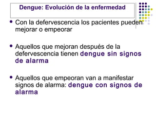  Con la defervescencia los pacientes pueden
mejorar o empeorar
 Aquellos que mejoran después de la
defervescencia tienen dengue sin signos
de alarma
 Aquellos que empeoran van a manifestar
signos de alarma: dengue con signos de
alarma
Dengue: Evolución de la enfermedad
 