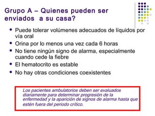 Grupo A – Quienes pueden ser
enviados a su casa?
 Puede tolerar volúmenes adecuados de líquidos por
vía oral
 Orina por lo menos una vez cada 6 horas
 No tiene ningún signo de alarma, especialmente
cuando cede la fiebre
 El hematocrito es estable
 No hay otras condiciones coexistentes
Los pacientes ambulatorios deben ser evaluados
diariamente para determinar progresión de la
enfermedad y la aparición de signos de alarma hasta que
estén fuera del periodo crítico.
 